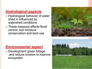 Hydrological aspects
 Hydrological behavior of water
shed in influenced by
watershed conditions
 These measure effects flood
control ,soil moisture
conservation and land use
Environmental aspect
 Development green foliage
,and reduce erosion to improve
ecosystem
 