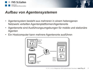 Aufbau von Agentensystemen

• Agentensystem besteht aus mehreren in einem heterogenen
  Netzwerk verteilten Agentenplattformen/Agentenorte
• Agentenorte sind Ausführungsumgebungen für mobile und stationäre
  Agenten
• Ein Hostcomputer kann mehrere Agentenorte ausführen




                                                                     11
 