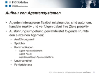 Aufbau von Agentensystemen

• Agenten interagieren flexibel miteinander, sind autonom,
  handeln reaktiv und verfolgen dabei ihre Ziele proaktiv
• Ausführungsumgebung gewährleistet folgende Punkte
  den einzelnen Agenten:
   • Ausführungszeit
   • Speicher
   • Kommunikation
      •   Agent-Agentenplattform
      •   Agent-Agent
      •   Agentenplattform-Agentenplattform
   • Unversehrtheit
   • Fehlertoleranz

                                                             12
 