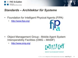 Standards – Architektur für Systeme

• Foundation for Intelligent Physical Agents (FIPA)
   • http://www.fipa.org/




• Object Management Group - Mobile Agent System
  Interoperability Facilities (OMG – MASIF)
   • http://www.omg.org/




                                                      13
 