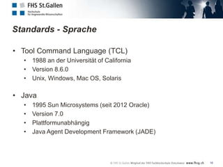Standards - Sprache

• Tool Command Language (TCL)
  • 1988 an der Universität of California
  • Version 8.6.0
  • Unix, Windows, Mac OS, Solaris

• Java
  •   1995 Sun Microsystems (seit 2012 Oracle)
  •   Version 7.0
  •   Plattformunabhängig
  •   Java Agent Development Framework (JADE)



                                                 16
 
