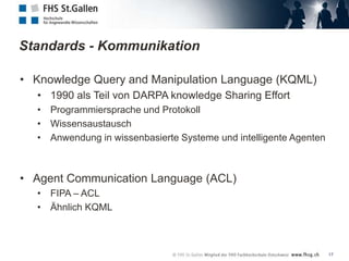 Standards - Kommunikation

• Knowledge Query and Manipulation Language (KQML)
  • 1990 als Teil von DARPA knowledge Sharing Effort
  • Programmiersprache und Protokoll
  • Wissensaustausch
  • Anwendung in wissenbasierte Systeme und intelligente Agenten



• Agent Communication Language (ACL)
  • FIPA – ACL
  • Ähnlich KQML



                                                                   17
 