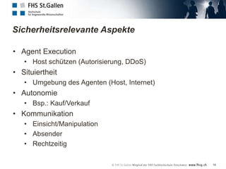 Sicherheitsrelevante Aspekte

• Agent Execution
   • Host schützen (Autorisierung, DDoS)
• Situiertheit
   • Umgebung des Agenten (Host, Internet)
• Autonomie
   • Bsp.: Kauf/Verkauf
• Kommunikation
   • Einsicht/Manipulation
   • Absender
   • Rechtzeitig

                                             18
 