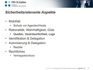 Sicherheitsrelevante Aspekte

• Mobilität
   • Schutz vor Agenten/Hosts
• Rationalität, Wahrhaftigkeit, Güte
   • Quellen, Verantwortlichkeit, Logs
• Identifikation & Delegation
• Autorisierung & Delegation
   • Rechte
• Rechtliches
   • Vertragsabschluss



                                         19
 