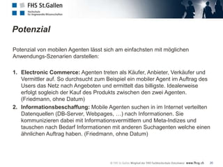 Potenzial

Potenzial von mobilen Agenten lässt sich am einfachsten mit möglichen
Anwendungs-Szenarien darstellen:

1. Electronic Commerce: Agenten treten als Käufer, Anbieter, Verkäufer und
   Vermittler auf. So durchsucht zum Beispiel ein mobiler Agent im Auftrag des
   Users das Netz nach Angeboten und ermittelt das billigste. Idealerweise
   erfolgt sogleich der Kauf des Produkts zwischen den zwei Agenten.
   (Friedmann, ohne Datum)
2. Informationsbeschaffung: Mobile Agenten suchen in im Internet verteilten
   Datenquellen (DB-Server, Webpages, …) nach Informationen. Sie
   kommunizieren dabei mit Informationsvermittlern und Meta-Indizes und
   tauschen nach Bedarf Informationen mit anderen Suchagenten welche einen
   ähnlichen Auftrag haben. (Friedmann, ohne Datum)




                                                                             20
 
