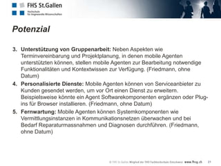 Potenzial

3. Unterstützung von Gruppenarbeit: Neben Aspekten wie
   Terminvereinbarung und Projektplanung, in denen mobile Agenten
   unterstützten können, stellen mobile Agenten zur Bearbeitung notwendige
   Funktionalitäten und Kontextwissen zur Verfügung. (Friedmann, ohne
   Datum)
4. Personalisierte Dienste: Mobile Agenten können von Serviceanbieter zu
   Kunden gesendet werden, um vor Ort einen Dienst zu erweitern.
   Beispielsweise könnte ein Agent Softwarekomponenten ergänzen oder Plug-
   ins für Browser installieren. (Friedmann, ohne Datum)
5. Fernwartung: Mobile Agenten können Systemkomponenten wie
   Vermittlungsinstanzen in Kommunikationsnetzen überwachen und bei
   Bedarf Reparaturmassnahmen und Diagnosen durchführen. (Friedmann,
   ohne Datum)




                                                                         21
 