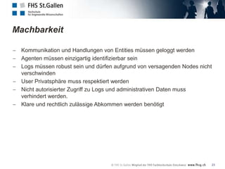 Machbarkeit

 Kommunikation und Handlungen von Entities müssen geloggt werden
 Agenten müssen einzigartig identifizierbar sein
 Logs müssen robust sein und dürfen aufgrund von versagenden Nodes nicht
 verschwinden
 User Privatsphäre muss respektiert werden
 Nicht autorisierter Zugriff zu Logs und administrativen Daten muss
 verhindert werden.
 Klare und rechtlich zulässige Abkommen werden benötigt




                                                                       23
 