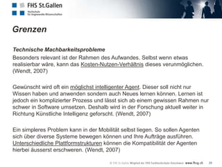 Grenzen

Technische Machbarkeitsprobleme
Besonders relevant ist der Rahmen des Aufwandes. Selbst wenn etwas
realisierbar wäre, kann das Kosten-Nutzen-Verhältnis dieses verunmöglichen.
(Wendt, 2007)

Gewünscht wird oft ein möglichst intelligenter Agent. Dieser soll nicht nur
Wissen haben und anwenden sondern auch Neues lernen können. Lernen ist
jedoch ein komplizierter Prozess und lässt sich ab einem gewissen Rahmen nur
schwer in Software umsetzen. Deshalb wird in der Forschung aktuell weiter in
Richtung Künstliche Intelligenz geforscht. (Wendt, 2007)

Ein simpleres Problem kann in der Mobilität selbst liegen. So sollen Agenten
sich über diverse Systeme bewegen können und Ihre Aufträge ausführen.
Unterschiedliche Plattformstrukturen können die Kompatibilität der Agenten
hierbei äusserst erschweren. (Wendt, 2007)

                                                                               25
 