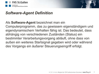 Software-Agent Definition

Als Software-Agent bezeichnet man ein
Computerprogramm, das zu gewissem eigenständigem und
eigendynamischem Verhalten fähig ist. Das bedeutet, dass
abhängig von verschiedenen Zuständen (Status) ein
bestimmter Verarbeitungsvorgang abläuft, ohne dass von
außen ein weiteres Startsignal gegeben wird oder während
des Vorgangs ein äußerer Steuerungseingriff erfolgt.




                                                           7
 