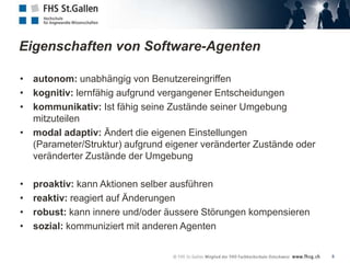 Eigenschaften von Software-Agenten

• autonom: unabhängig von Benutzereingriffen
• kognitiv: lernfähig aufgrund vergangener Entscheidungen
• kommunikativ: Ist fähig seine Zustände seiner Umgebung
  mitzuteilen
• modal adaptiv: Ändert die eigenen Einstellungen
  (Parameter/Struktur) aufgrund eigener veränderter Zustände oder
  veränderter Zustände der Umgebung

•   proaktiv: kann Aktionen selber ausführen
•   reaktiv: reagiert auf Änderungen
•   robust: kann innere und/oder äussere Störungen kompensieren
•   sozial: kommuniziert mit anderen Agenten

                                                                    8
 