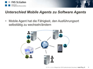 Unterschied Mobile Agents zu Software Agents

• Mobile Agent hat die Fähigkeit, den Ausführungsort
  selbsttätig zu wechseln/ändern




                                                       9
 