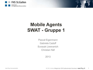 Mobile Agents
                             SWAT - Gruppe 1
                                 Pascal Eigenmann
                                   Gabriela Caduff
                                 Surasak Liewvanich
                                    Christian Näf

                                       2013



www.fhsg.ch/praxisprojekte                            1
 