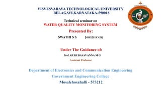 VISVESVARAYA TECHNOLOGICAL UNIVERSITY
BELAGAVI,KARNATAKA-590018
Technical seminar on
WATER QUALITY MONITORING SYSTEM
Presented By:
SWATHI S S [4HG21EC426]
Under The Guidance of:
Prof. GURUBASAVANNA M G
Assistant Professor
Department of Electronics and Communication Engineering
Government Engineering College
Mosalehosahalli - 573212
 