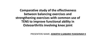 Comparative study of the effectiveness
between balancing exercises and
strengthening exercises with common use of
TENS to improve functional ability in
Osteoarthritis involving knee joint
PRESENTERS NAME: ASWATHI S,SABARIE P,VAISHNAVI E
 