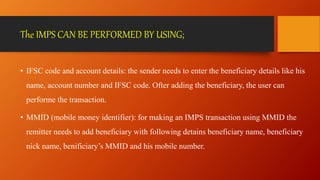 The IMPS CAN BE PERFORMED BY USING;
• IFSC code and account details: the sender needs to enter the beneficiary details like his
name, account number and IFSC code. Ofter adding the beneficiary, the user can
performe the transaction.
• MMID (mobile money identifier): for making an IMPS transaction using MMID the
remitter needs to add beneficiary with following detains beneficiary name, beneficiary
nick name, benificiary’s MMID and his mobile number.
 