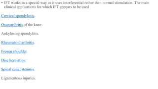 • IFT works in a special way as it uses interferential rather than normal stimulation. The main
clinical applications for which IFT appears to be used
Cervical spondylosis.
Osteoarthritis of the knee.
Ankylosing spondylitis.
Rheumatoid arthritis.
Frozen shoulder.
Disc herniation.
Spinal canal stenosis.
Ligamentous injuries.
 