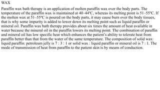 WAX
Paraffin wax bath therapy is an application of molten paraffin wax over the body parts. The
temperature of the paraffin wax is maintained at 40–44ºC, whereas its melting point is 51–55ºC. If
the molten wax at 51–55ºC is poured on the body parts, it may cause burn over the body tissues,
that is why some impurity is added to lower down its melting point such as liquid paraffin or
mineral oil. Paraffin wax bath therapy provides about six times the amount of heat available in
water because the mineral oil in the paraffin lowers its melting point. The combination of paraffin
and mineral oil has low specific heat which enhances the patient’s ability to tolerate heat from
paraffin better than that from the water of the same temperature. The composition of solid wax:
liquid paraffin: petroleum jelly is 7 : 3 : 1 or solid wax : liquid paraffin or mineral oil is 7 : 1. The
mode of transmission of heat from paraffin to the patient skin is by means of conduction.
 
