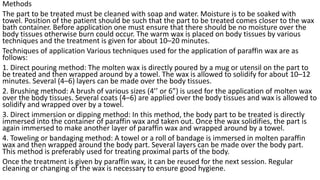 Methods
The part to be treated must be cleaned with soap and water. Moisture is to be soaked with
towel. Position of the patient should be such that the part to be treated comes closer to the wax
bath container. Before application one must ensure that there should be no moisture over the
body tissues otherwise burn could occur. The warm wax is placed on body tissues by various
techniques and the treatment is given for about 10–20 minutes.
Techniques of application Various techniques used for the application of paraffin wax are as
follows:
1. Direct pouring method: The molten wax is directly poured by a mug or utensil on the part to
be treated and then wrapped around by a towel. The wax is allowed to solidify for about 10–12
minutes. Several (4–6) layers can be made over the body tissues.
2. Brushing method: A brush of various sizes (4’’ or 6”) is used for the application of molten wax
over the body tissues. Several coats (4–6) are applied over the body tissues and wax is allowed to
solidify and wrapped over by a towel.
3. Direct immersion or dipping method: In this method, the body part to be treated is directly
immersed into the container of paraffin wax and taken out. Once the wax solidifies, the part is
again immersed to make another layer of paraffin wax and wrapped around by a towel.
4. Toweling or bandaging method: A towel or a roll of bandage is immersed in molten paraffin
wax and then wrapped around the body part. Several layers can be made over the body part.
This method is preferably used for treating proximal parts of the body.
Once the treatment is given by paraffin wax, it can be reused for the next session. Regular
cleaning or changing of the wax is necessary to ensure good hygiene.
 