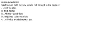 Contraindications:
Paraffin wax bath therapy should not be used in the cases of:
i. Open wounds
ii. Skin rashes
iii. Allergic conditions
iv. Impaired skin sensation
v. Defective arterial supply, etc.
 