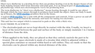 SWD:
Short wave diathermy is a heating device that can produce heating even in the deeper tissues of our
body helping instant relief from muscular and joint pain. It is an integral part of electrotherapy in
physiotherapy which uses electromagnetic waves for producing heat.
The term diathermy in “short wave diathermy” means heating through, it could be any object
through which the wave passes through to produces heat inside the object. Since our body is made
up of tissues, the SWD machine produces heat in the tissue.
A typical SWD machine has a unit with all the components and controls. It has a power on and off
switch, timer, knob to control the intensity and tuner for tuning two electrodes.
This unit has two output which is connected to pads or disc with a thick wire.
ELECTRODE PLACEMENT :
• The electrodes/pads are never kept directly in contact with the skin. Usually, we insert a
layer of the towel between the pad and surface of the body or simply maintain 1 to 2 inches
of distance from the skin.
• When applied to the body, they are placed so that they entirely encircle the part to be
treated. The air space electrode is made of a circular disk which is adjusted within a
special glass container or encased within hard or soft rubber. They are made so that the
electrodes can be placed within any desired distance of the skin.
 