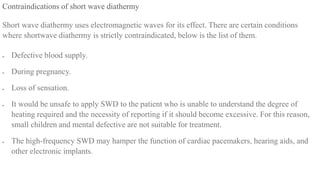 Contraindications of short wave diathermy
Short wave diathermy uses electromagnetic waves for its effect. There are certain conditions
where shortwave diathermy is strictly contraindicated, below is the list of them.
 Defective blood supply.
 During pregnancy.
 Loss of sensation.
 It would be unsafe to apply SWD to the patient who is unable to understand the degree of
heating required and the necessity of reporting if it should become excessive. For this reason,
small children and mental defective are not suitable for treatment.
 The high-frequency SWD may hamper the function of cardiac pacemakers, hearing aids, and
other electronic implants.
 