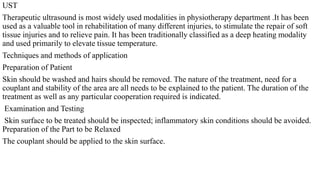 UST
Therapeutic ultrasound is most widely used modalities in physiotherapy department .It has been
used as a valuable tool in rehabilitation of many different injuries, to stimulate the repair of soft
tissue injuries and to relieve pain. It has been traditionally classified as a deep heating modality
and used primarily to elevate tissue temperature.
Techniques and methods of application
Preparation of Patient
Skin should be washed and hairs should be removed. The nature of the treatment, need for a
couplant and stability of the area are all needs to be explained to the patient. The duration of the
treatment as well as any particular cooperation required is indicated.
Examination and Testing
Skin surface to be treated should be inspected; inflammatory skin conditions should be avoided.
Preparation of the Part to be Relaxed
The couplant should be applied to the skin surface.
 