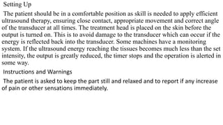 Setting Up
The patient should be in a comfortable position as skill is needed to apply efficient
ultrasound therapy, ensuring close contact, appropriate movement and correct angle
of the transducer at all times. The treatment head is placed on the skin before the
output is turned on. This is to avoid damage to the transducer which can occur if the
energy is reflected back into the transducer. Some machines have a monitoring
system. If the ultrasound energy reaching the tissues becomes much less than the set
intensity, the output is greatly reduced, the timer stops and the operation is alerted in
some way.
Instructions and Warnings
The patient is asked to keep the part still and relaxed and to report if any increase
of pain or other sensations immediately.
 