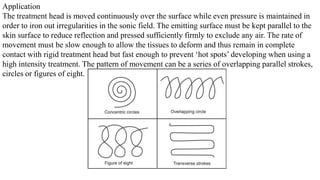 Application
The treatment head is moved continuously over the surface while even pressure is maintained in
order to iron out irregularities in the sonic field. The emitting surface must be kept parallel to the
skin surface to reduce reflection and pressed sufficiently firmly to exclude any air. The rate of
movement must be slow enough to allow the tissues to deform and thus remain in complete
contact with rigid treatment head but fast enough to prevent ‘hot spots’ developing when using a
high intensity treatment. The pattern of movement can be a series of overlapping parallel strokes,
circles or figures of eight.
 