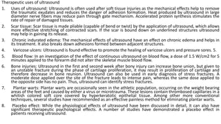 Therapeutic uses of ultrasound
1. Uses of ultrasound: Ultrasound is often used after soft tissue injuries as the mechanical effects help to remove
the traumatic exudates and reduces the danger of adhesion formation. Heat produced by ultrasound in large
diameter nerve fibers may reduce pain through gate mechanism. Accelerated protein synthesis stimulates the
rate of repair of damaged tissues.
2. Scar tissue: Scar tissue is made pliable (capable of bend or twist) by the application of ultrasound, which allows
more effective stretching of contracted scars. If the scar is bound down on underlined structures ultrasound
may help in gaining its release.
3. Chronic indurated edema: The mechanical effects of ultrasound have an effect on chronic edema and helps in
its treatment. It also breaks down adhesions formed between adjacent structures.
4. Varicose ulcers: Ultrasound is found effective to promote the healing of varicose ulcers and pressure sores. 5.
5. Blood flow: In an investigation of the effect of continuous ultrasound on blood flow, a dose of 1.5 W/cm2 for 5
minutes applied to the forearm did not alter the skeletal muscle blood flow.
6. Bone injuries: Ultrasound in the first and second week after bony injury can increase bone union, but given to
an unstable fracture during the phase of cartilage proliferation, it may result in proliferation of cartilage and
therefore decrease in bone reunion. Ultrasound can also be used in early diagnosis of stress fractures. A
moderate dose applied over the site of the fracture leads to intense pain, whereas the same dose applied to
the opposite side has no pain. Thus, ultrasound can identify stress fractures.
7. Plantar warts: Plantar warts are occasionally seen in the athletic population, occurring on the weight bearing
areas of the feet and caused by either a virus or microtrauma. These lesions contain thrombosed capillaries in a
whitish colored soft core covered by hyperkeratotic epithelial tissue. Among other more conventional
techniques, several studies have recommended as an effective painless method for eliminating plantar warts.
8. Placebo effect: While the physiological effects of ultrasound have been discussed in detail, it can also have
significant therapeutic psychological effects. A number of studies have demonstrated a placebo effect in
patients receiving ultrasound.
 