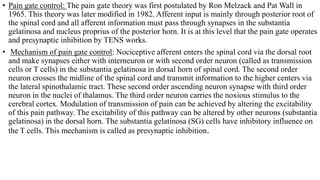 • Pain gate control: The pain gate theory was first postulated by Ron Melzack and Pat Wall in
1965. This theory was later modified in 1982. Afferent input is mainly through posterior root of
the spinal cord and all afferent information must pass through synapses in the substantia
gelatinosa and nucleus proprius of the posterior horn. It is at this level that the pain gate operates
and presynaptic inhibition by TENS works.
• Mechanism of pain gate control: Nociceptive afferent enters the spinal cord via the dorsal root
and make synapses either with interneuron or with second order neuron (called as transmission
cells or T cells) in the substantia gelatinosa in dorsal horn of spinal cord. The second order
neuron crosses the midline of the spinal cord and transmit information to the higher centers via
the lateral spinothalamic tract. These second order ascending neuron synapse with third order
neuron in the nuclei of thalamus. The third order neuron carries the noxious stimulus to the
cerebral cortex. Modulation of transmission of pain can be achieved by altering the excitability
of this pain pathway. The excitability of this pathway can be altered by other neurons (substantia
gelatinosa) in the dorsal horn. The substantia gelatinosa (SG) cells have inhibitory influence on
the T cells. This mechanism is called as presynaptic inhibition.
 