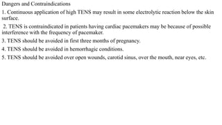 Dangers and Contraindications
1. Continuous application of high TENS may result in some electrolytic reaction below the skin
surface.
2. TENS is contraindicated in patients having cardiac pacemakers may be because of possible
interference with the frequency of pacemaker.
3. TENS should be avoided in first three months of pregnancy.
4. TENS should be avoided in hemorrhagic conditions.
5. TENS should be avoided over open wounds, carotid sinus, over the mouth, near eyes, etc.
 