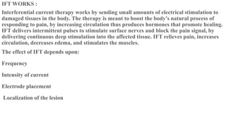 IFT WORKS :
Interferential current therapy works by sending small amounts of electrical stimulation to
damaged tissues in the body. The therapy is meant to boost the body's natural process of
responding to pain, by increasing circulation thus produces hormones that promote healing.
IFT delivers intermittent pulses to stimulate surface nerves and block the pain signal, by
delivering continuous deep stimulation into the affected tissue. IFT relieves pain, increases
circulation, decreases edema, and stimulates the muscles.
The effect of IFT depends upon:
Frequency
Intensity of current
Electrode placement
Localization of the lesion
 
