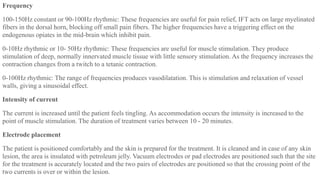Frequency
100-150Hz constant or 90-100Hz rhythmic: These frequencies are useful for pain relief, IFT acts on large myelinated
fibers in the dorsal horn, blocking off small pain fibers. The higher frequencies have a triggering effect on the
endogenous opiates in the mid-brain which inhibit pain.
0-10Hz rhythmic or 10- 50Hz rhythmic: These frequencies are useful for muscle stimulation. They produce
stimulation of deep, normally innervated muscle tissue with little sensory stimulation. As the frequency increases the
contraction changes from a twitch to a tetanic contraction.
0-100Hz rhythmic: The range of frequencies produces vasodilatation. This is stimulation and relaxation of vessel
walls, giving a sinusoidal effect.
Intensity of current
The current is increased until the patient feels tingling. As accommodation occurs the intensity is increased to the
point of muscle stimulation. The duration of treatment varies between 10 - 20 minutes.
Electrode placement
The patient is positioned comfortably and the skin is prepared for the treatment. It is cleaned and in case of any skin
lesion, the area is insulated with petroleum jelly. Vacuum electrodes or pad electrodes are positioned such that the site
for the treatment is accurately located and the two pairs of electrodes are positioned so that the crossing point of the
two currents is over or within the lesion.
 
