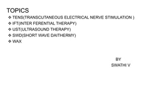 TOPICS
 TENS(TRANSCUTANEOUS ELECTRICAL NERVE STIMULATION )
 IFT(INTER FERENTIAL THERAPY)
 UST(ULTRASOUND THERAPY)
 SWD(SHORT WAVE DAITHERMY)
 WAX
BY
SWATHI V
 