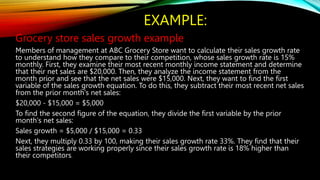 EXAMPLE:
Grocery store sales growth example
Members of management at ABC Grocery Store want to calculate their sales growth rate
to understand how they compare to their competition, whose sales growth rate is 15%
monthly. First, they examine their most recent monthly income statement and determine
that their net sales are $20,000. Then, they analyze the income statement from the
month prior and see that the net sales were $15,000. Next, they want to find the first
variable of the sales growth equation. To do this, they subtract their most recent net sales
from the prior month's net sales:
$20,000 - $15,000 = $5,000
To find the second figure of the equation, they divide the first variable by the prior
month's net sales:
Sales growth = $5,000 / $15,000 = 0.33
Next, they multiply 0.33 by 100, making their sales growth rate 33%. They find that their
sales strategies are working properly since their sales growth rate is 18% higher than
their competitors.
 