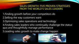 SALES GROWTH: FIVE PROVEN STRATEGIES
FROM THE WORLD’S SALES LEADERS
1.Finding growth before your competitors do
2.Selling the way customers want
3.Optimizing sales operations and technology
4.Finding sales leaders who continually challenge the status
quo and thoughtfully manage performance
5.Leading sales growth to make change happen
 