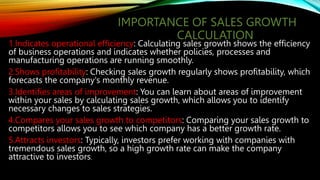 IMPORTANCE OF SALES GROWTH
CALCULATION
1.Indicates operational efficiency: Calculating sales growth shows the efficiency
of business operations and indicates whether policies, processes and
manufacturing operations are running smoothly.
2.Shows profitability: Checking sales growth regularly shows profitability, which
forecasts the company's monthly revenue.
3.Identifies areas of improvement: You can learn about areas of improvement
within your sales by calculating sales growth, which allows you to identify
necessary changes to sales strategies.
4.Compares your sales growth to competitors: Comparing your sales growth to
competitors allows you to see which company has a better growth rate.
5.Attracts investors: Typically, investors prefer working with companies with
tremendous sales growth, so a high growth rate can make the company
attractive to investors.
 