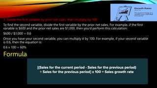 3. Divide the first variable by prior net sales, then multiply by 100
To find the second variable, divide the first variable by the prior net sales. For example, if the first
variable is $600 and the prior net sales are $1,000, then you'd perform this calculation:
$600 / $1,000 = 0.6
Once you have your second variable, you can multiply it by 100. For example, if your second variable
is 0.6, then the equation is:
0.6 x 100 = 60%
Formula:
 