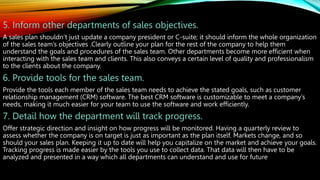 5. Inform other departments of sales objectives.
A sales plan shouldn’t just update a company president or C-suite; it should inform the whole organization
of the sales team’s objectives .Clearly outline your plan for the rest of the company to help them
understand the goals and procedures of the sales team. Other departments become more efficient when
interacting with the sales team and clients. This also conveys a certain level of quality and professionalism
to the clients about the company.
6. Provide tools for the sales team.
Provide the tools each member of the sales team needs to achieve the stated goals, such as customer
relationship management (CRM) software. The best CRM software is customizable to meet a company’s
needs, making it much easier for your team to use the software and work efficiently.
7. Detail how the department will track progress.
Offer strategic direction and insight on how progress will be monitored. Having a quarterly review to
assess whether the company is on target is just as important as the plan itself. Markets change, and so
should your sales plan. Keeping it up to date will help you capitalize on the market and achieve your goals.
Tracking progress is made easier by the tools you use to collect data. That data will then have to be
analyzed and presented in a way which all departments can understand and use for future
 