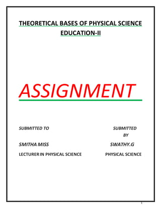 THEORETICAL BASES OF PHYSICAL SCIENCE 
1 
EDUCATION-II 
ASSIGNMENT 
SUBMITTED TO SUBMITTED 
BY 
SMITHA MISS SWATHY.G 
LECTURER IN PHYSICAL SCIENCE PHYSICAL SCIENCE 
 
