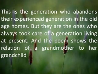 This is the generation who abandons
their experienced generation in the old
age homes. But they are the ones who
always took care of a generation living
at present. And the poem shows the
relation of a grandmother to her
grandchild
 