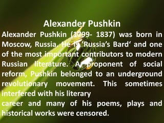 Alexander Pushkin
Alexander Pushkin (1799- 1837) was born in
Moscow, Russia. He is 'Russia’s Bard‘ and one
of the most important contributors to modern
Russian literature. A proponent of social
reform, Pushkin belonged to an underground
revolutionary movement. This sometimes
interfered with his literary
career and many of his poems, plays and
historical works were censored.
 