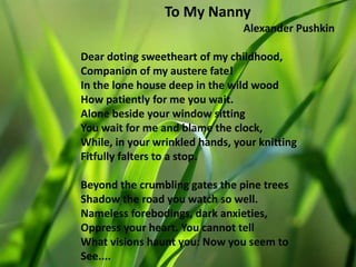 To My Nanny
Alexander Pushkin
Dear doting sweetheart of my childhood,
Companion of my austere fate!
In the lone house deep in the wild wood
How patiently for me you wait.
Alone beside your window sitting
You wait for me and blame the clock,
While, in your wrinkled hands, your knitting
Fitfully falters to a stop.
Beyond the crumbling gates the pine trees
Shadow the road you watch so well.
Nameless forebodings, dark anxieties,
Oppress your heart. You cannot tell
What visions haunt you: Now you seem to
See....
 