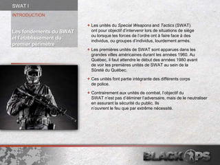  Les unités du Special Weapons and Tactics (SWAT)
ont pour objectif d’intervenir lors de situations de siège
ou lorsque les forces de l’ordre ont à faire face à des
individus, ou groupes d’individus, lourdement armés.
 Les premières unités de SWAT sont apparues dans les
grandes villes américaines durant les années 1960. Au
Québec, il faut attendre le début des années 1980 avant
de voir les premières unités de SWAT au sein de la
Sûreté du Québec.
 Ces unités font partie intégrante des différents corps
de police.
 Contrairement aux unités de combat, l’objectif du
SWAT n’est pas d’éliminer l’adversaire, mais de le neutraliser
en assurant la sécurité du public. Ils
n’ouvrent le feu que par extrême nécessité.
INTRODUCTION
Les fondements du SWAT
et l’établissement du
premier périmètre
SWAT l
 