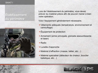 Établissement
du périmètre
Lors de l’établissement du périmètre, vous devez
prévoir du matériel précis afin de pouvoir mener à bien
votre opération.
Voici l’équipement généralement nécessaire.
Vêtements adéquats (température, environnement et
camouflage)
Équipement de protection
Armement (arme principale, grenade assourdissante
et taser)
Radio
Lunette d’approche
Matériel d’effraction (masse, bélier, etc…)
Matériel spécialisé (détecteur de chaleur, bouclier
balistique, etc…)
SWAT l
 