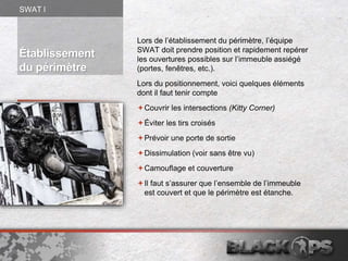 Établissement
du périmètre
Lors de l’établissement du périmètre, l’équipe
SWAT doit prendre position et rapidement repérer
les ouvertures possibles sur l’immeuble assiégé
(portes, fenêtres, etc.).
Lors du positionnement, voici quelques éléments
dont il faut tenir compte
Couvrir les intersections (Kitty Corner)
Éviter les tirs croisés
Prévoir une porte de sortie
Dissimulation (voir sans être vu)
Camouflage et couverture
Il faut s’assurer que l’ensemble de l’immeuble
est couvert et que le périmètre est étanche.
SWAT l
 