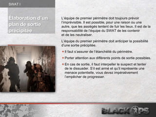 Élaboration d’un
plan de sortie
précipitée
L’équipe de premier périmètre doit toujours prévoir
l’imprévisible. Il est possible, pour une raison ou une
autre, que les assiégés tentent de fuir les lieux. Il est de la
responsabilité de l’équipe du SWAT de les contenir
et de les neutraliser.
L’équipe du premier périmètre doit anticiper la possibilité
d’une sortie précipitée.
Il faut s’assurer de l’étanchéité du périmètre.
Porter attention aux différents points de sortie possibles.
En cas de sortie, il faut interpeller le suspect et tenter
de le dissuader. S’il est armé et qu’il représente une
menace potentielle, vous devez impérativement
l’empêcher de progresser.
SWAT l
 
