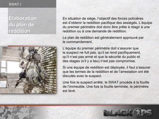 Élaboration
du plan de
reddition
En situation de siège, l’objectif des forces policières
est d’obtenir la reddition pacifique des assiégés. L’équipe
du premier périmètre doit donc être prête à réagir à une
reddition ou à une demande de reddition.
Le plan de reddition est généralement approuvé par
le commandement.
L’équipe du premier périmètre doit s’assurer que
le suspect ne fuit pas, qu’il se rend pacifiquement,
qu’il n’est pas armé et que la sécurité du public et
des otages (s’il y a lieu) n’est pas compromise.
Si une équipe de reddition est déployée, il faut s’assurer
que les termes de la reddition et de l’arrestation ont été
discutés avec le suspect.
Une fois le suspect arrêté, le SWAT procède à la fouille
de l’immeuble. Une fois la fouille terminée, le périmètre
est levé.
SWAT l
 