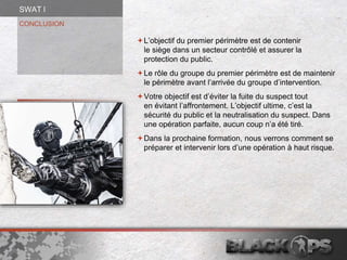 CONCLUSION
L’objectif du premier périmètre est de contenir
le siège dans un secteur contrôlé et assurer la
protection du public.
Le rôle du groupe du premier périmètre est de maintenir
le périmètre avant l’arrivée du groupe d’intervention.
Votre objectif est d’éviter la fuite du suspect tout
en évitant l’affrontement. L’objectif ultime, c’est la
sécurité du public et la neutralisation du suspect. Dans
une opération parfaite, aucun coup n’a été tiré.
Dans la prochaine formation, nous verrons comment se
préparer et intervenir lors d’une opération à haut risque.
SWAT l
 