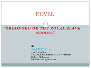“OROONOKO OR THE ROYAL SLAVE
SUMMARY”
NOVEL
By
Prof.R.R.Borse,
Asst.Prof. & Head,
B.P. Arts, S.M.A.Science & K.K.C.Commerce
College, Chalisgaon
ravindraborse1@gmail.com
 